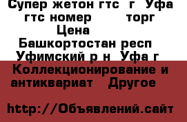 Супер жетон гтс, г. Уфа. (гтс номер 7461) торг › Цена ­ 10 - Башкортостан респ., Уфимский р-н, Уфа г. Коллекционирование и антиквариат » Другое   